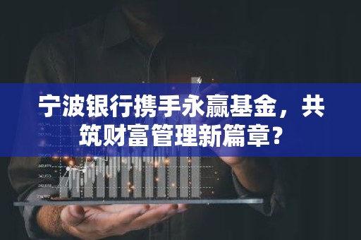 宁波银行携手永赢基金，共筑财富管理新篇章？