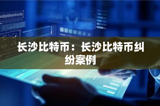 长沙比特币：长沙比特币纠纷案例