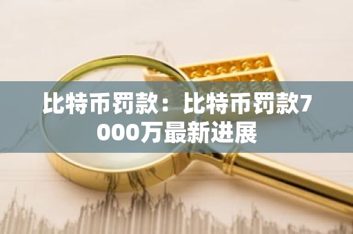 比特币罚款：比特币罚款7000万最新进展