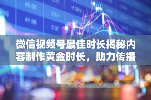 微信视频号最佳时长揭秘内容制作黄金时长，助力传播效果最大化
