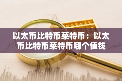 以太币比特币莱特币：以太币比特币莱特币哪个值钱
