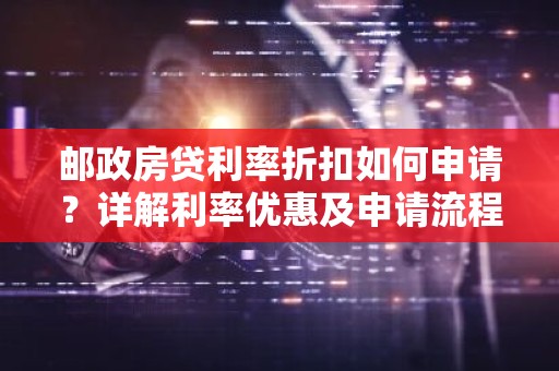 邮政房贷利率折扣如何申请？详解利率优惠及申请流程
