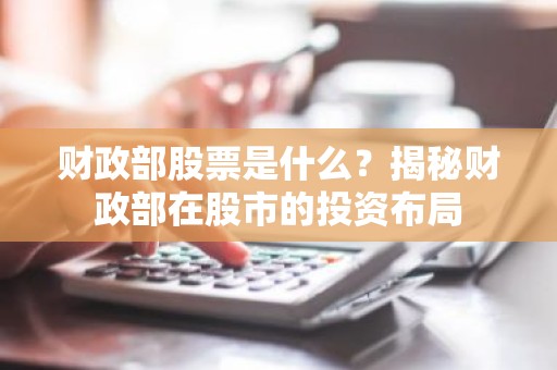 财政部股票是什么？揭秘财政部在股市的投资布局