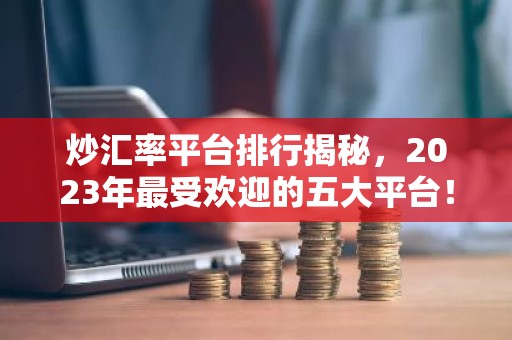 炒汇率平台排行揭秘，2023年最受欢迎的五大平台！