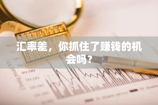 汇率差，你抓住了赚钱的机会吗？