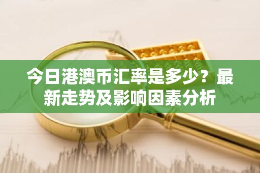 今日港澳币汇率是多少？最新走势及影响因素分析