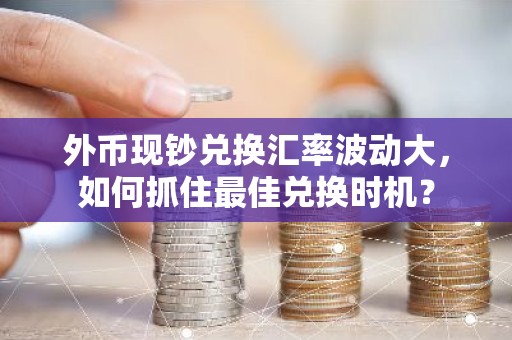 外币现钞兑换汇率波动大，如何抓住最佳兑换时机？