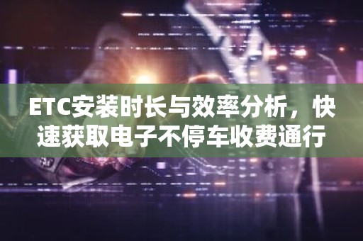 ETC安装时长与效率分析，快速获取电子不停车收费通行体验