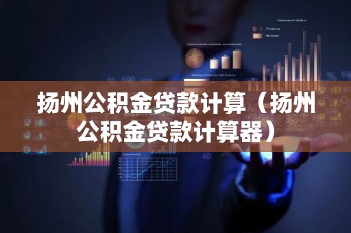 扬州公积金贷款计算（扬州公积金贷款计算器）