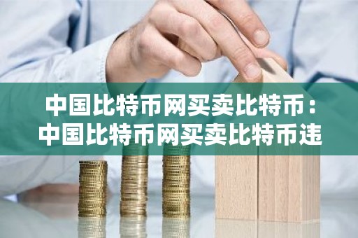 中国比特币网买卖比特币：中国比特币网买卖比特币违法吗