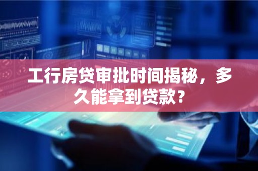 工行房贷审批时间揭秘，多久能拿到贷款？