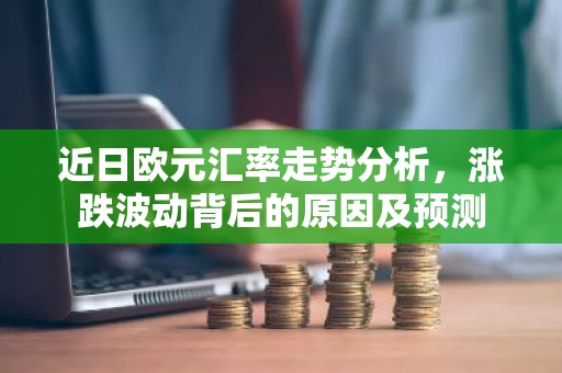 近日欧元汇率走势分析，涨跌波动背后的原因及预测