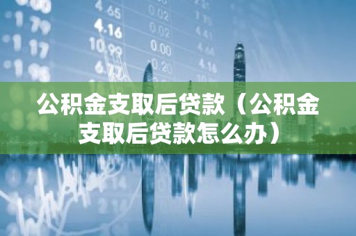公积金支取后贷款（公积金支取后贷款怎么办）