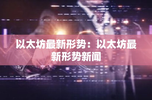 以太坊最新形势：以太坊最新形势新闻