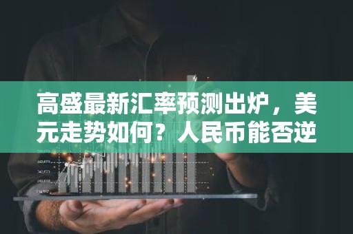 高盛最新汇率预测出炉，美元走势如何？人民币能否逆袭？