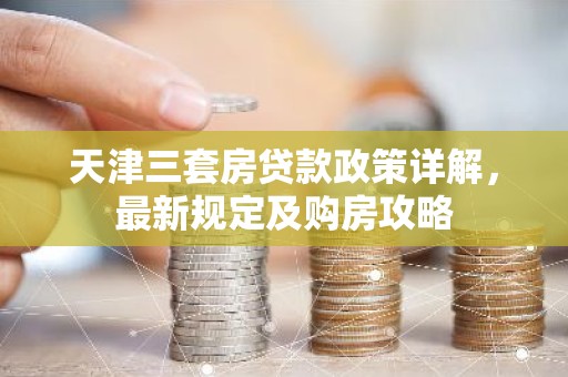 天津三套房贷款政策详解，最新规定及购房攻略