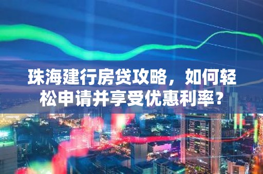 珠海建行房贷攻略，如何轻松申请并享受优惠利率？