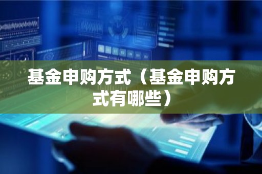 基金申购方式（基金申购方式有哪些）