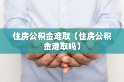 住房公积金难取（住房公积金难取吗）