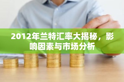 2012年兰特汇率大揭秘，影响因素与市场分析