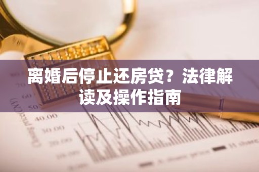 离婚后停止还房贷？法律解读及操作指南