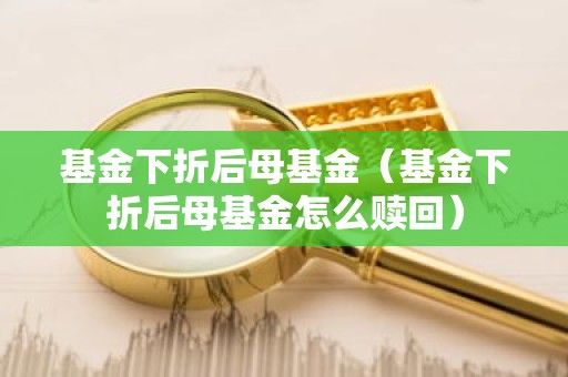 基金下折后母基金（基金下折后母基金怎么赎回）