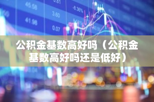 公积金基数高好吗（公积金基数高好吗还是低好）