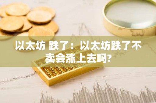 以太坊 跌了：以太坊跌了不卖会涨上去吗?