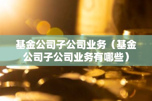 基金公司子公司业务（基金公司子公司业务有哪些）