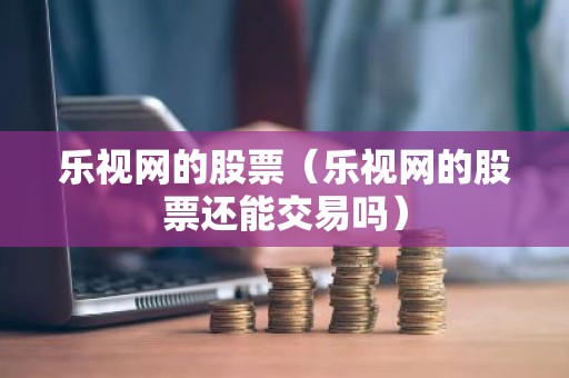 乐视网的股票（乐视网的股票还能交易吗）