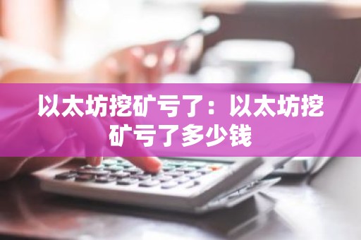 以太坊挖矿亏了：以太坊挖矿亏了多少钱