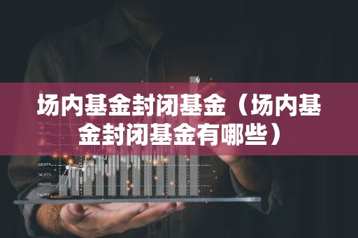 场内基金封闭基金（场内基金封闭基金有哪些）