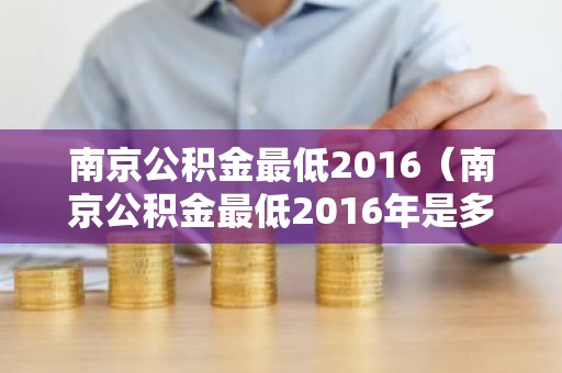南京公积金最低2016（南京公积金最低2016年是多少）