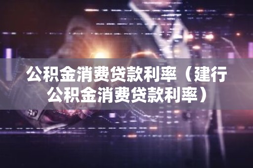 公积金消费贷款利率（建行公积金消费贷款利率）