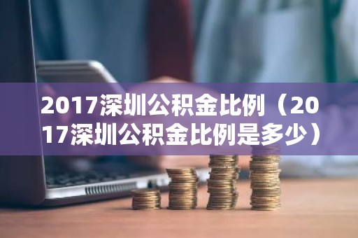2017深圳公积金比例（2017深圳公积金比例是多少）