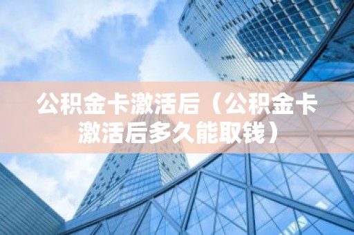 公积金卡激活后（公积金卡激活后多久能取钱）
