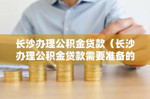 长沙办理公积金贷款（长沙办理公积金贷款需要准备的资料）