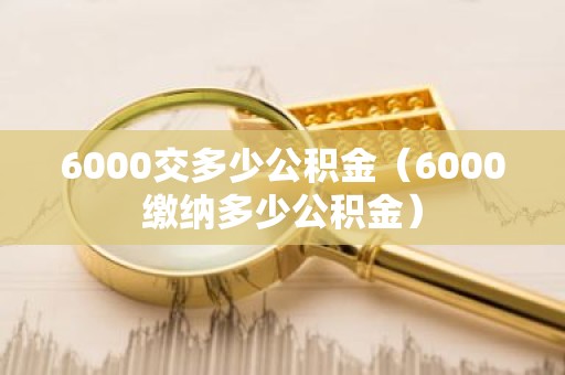 6000交多少公积金（6000缴纳多少公积金）