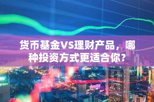 货币基金VS理财产品，哪种投资方式更适合你？