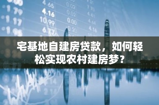 宅基地自建房贷款，如何轻松实现农村建房梦？