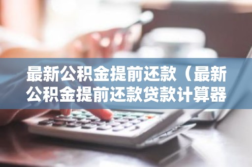 最新公积金提前还款（最新公积金提前还款贷款计算器）