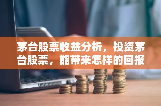 茅台股票收益分析，投资茅台股票，能带来怎样的回报？