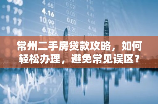 常州二手房贷款攻略，如何轻松办理，避免常见误区？