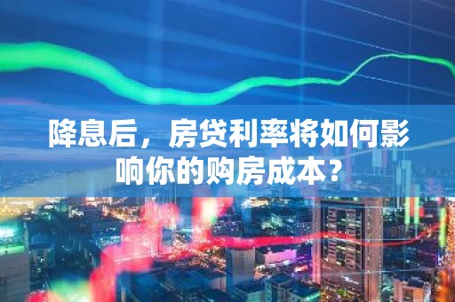 降息后，房贷利率将如何影响你的购房成本？