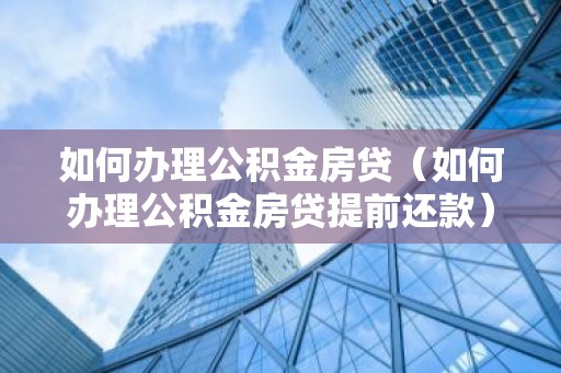 如何办理公积金房贷（如何办理公积金房贷提前还款）