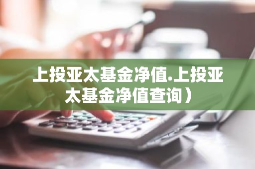 上投亚太基金净值.上投亚太基金净值查询）