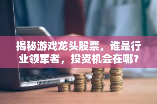 揭秘游戏龙头股票，谁是行业领军者，投资机会在哪？