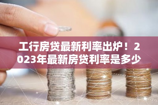 工行房贷最新利率出炉！2023年最新房贷利率是多少？