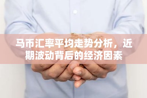 马币汇率平均走势分析，近期波动背后的经济因素