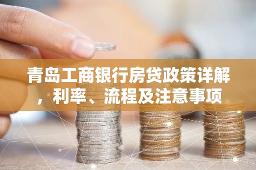 青岛工商银行房贷政策详解，利率、流程及注意事项